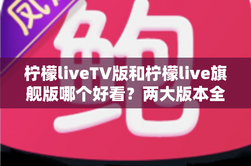 柠檬liveTV版和柠檬live旗舰版哪个好看？两大版本全方位对比评测，帮你找到最适合自己的观看方案