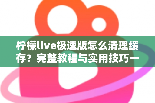 柠檬live极速版怎么清理缓存？完整教程与实用技巧一文读懂