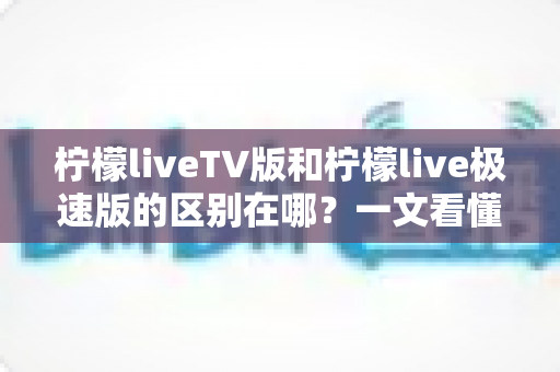 柠檬liveTV版和柠檬live极速版的区别在哪？一文看懂两大版本核心差异与选购指南