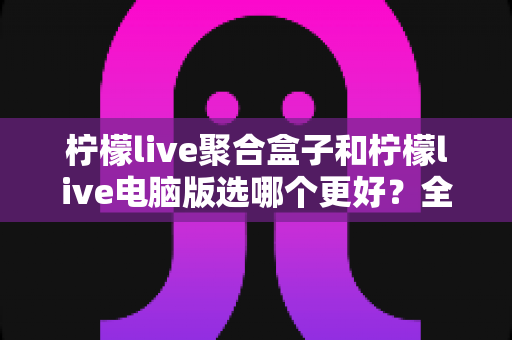 柠檬live聚合盒子和柠檬live电脑版选哪个更好？全方位对比评测与选购指南