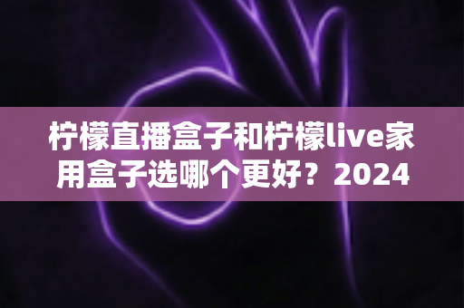 柠檬直播盒子和柠檬live家用盒子选哪个更好？2024年超详细选购对比指南，看完不再纠结