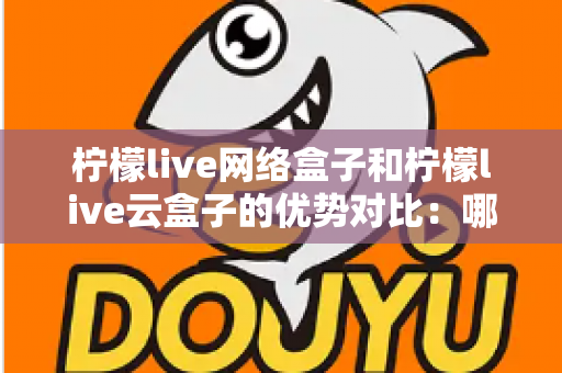 柠檬live网络盒子和柠檬live云盒子的优势对比：哪款电视盒子更能提升你的家庭观影体验？