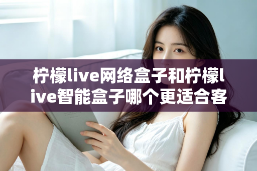 柠檬live网络盒子和柠檬live智能盒子哪个更适合客厅？深度对比评测助你选对不选贵