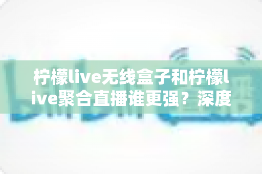 柠檬live无线盒子和柠檬live聚合直播谁更强？深度对比帮你选对不踩坑