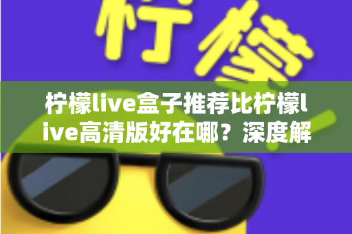 柠檬live盒子推荐比柠檬live高清版好在哪？深度解析两大版本的差异与选择指南