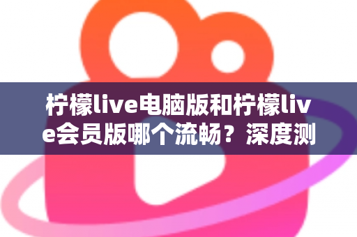 柠檬live电脑版和柠檬live会员版哪个流畅？深度测评帮你找到最佳观看方案