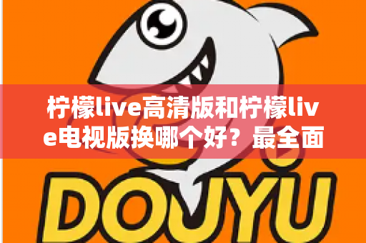 柠檬live高清版和柠檬live电视版换哪个好?最全面的版本对比与选择攻略 柠檬live高清版和柠檬live电视版换哪个好?最全面的版本对比与选择攻略
