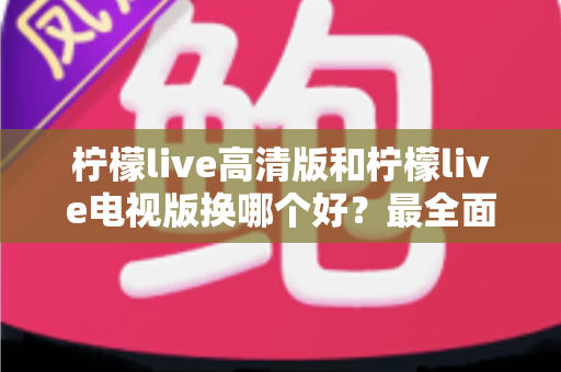 柠檬live高清版和柠檬live电视版换哪个好？最全面的版本对比与选择攻略