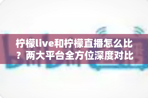 柠檬live和柠檬直播怎么比？两大平台全方位深度对比，帮你找到最适合自己的直播选择