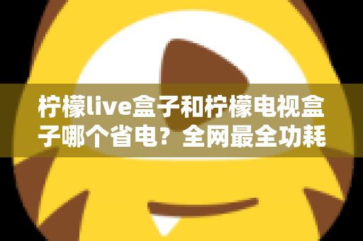 柠檬live盒子和柠檬电视盒子哪个省电？全网最全功耗对比与省电选购指南