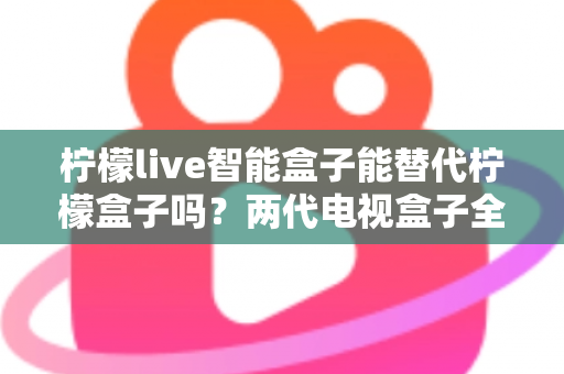 柠檬live智能盒子能替代柠檬盒子吗？两代电视盒子全面对比与选购指南