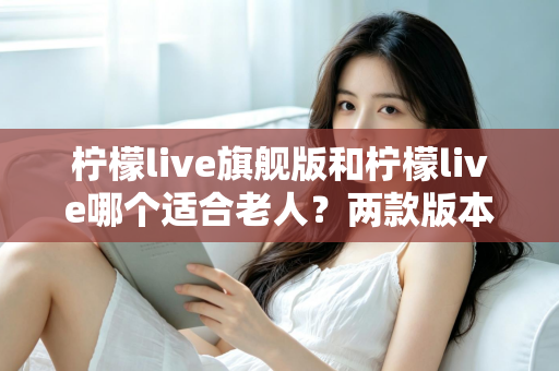 柠檬live旗舰版和柠檬live哪个适合老人？两款版本深度对比与选购指南