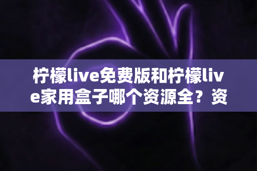 柠檬live免费版和柠檬live家用盒子哪个资源全？资源覆盖、画质与性价比全维度深度对比
