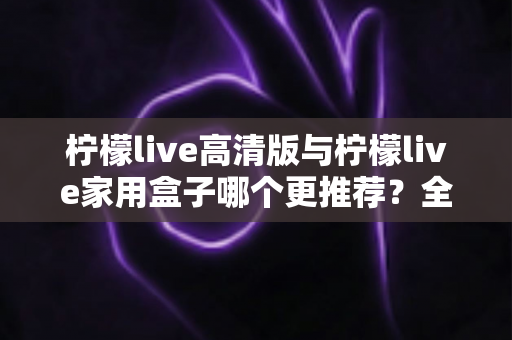 柠檬live高清版与柠檬live家用盒子哪个更推荐？全面对比测评帮你轻松做决定