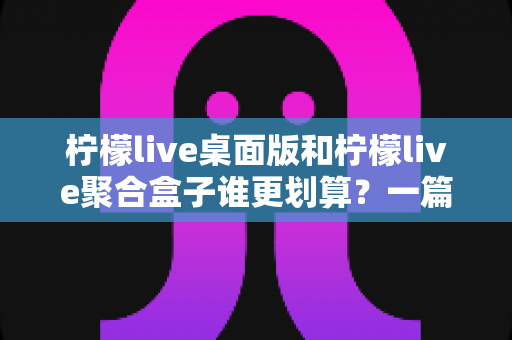 柠檬live桌面版和柠檬live聚合盒子谁更划算？一篇讲透成本与体验的深度对比指南