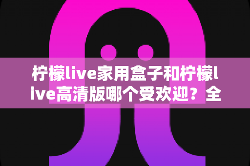 柠檬live家用盒子和柠檬live高清版哪个受欢迎？全面对比解析帮你选对版本