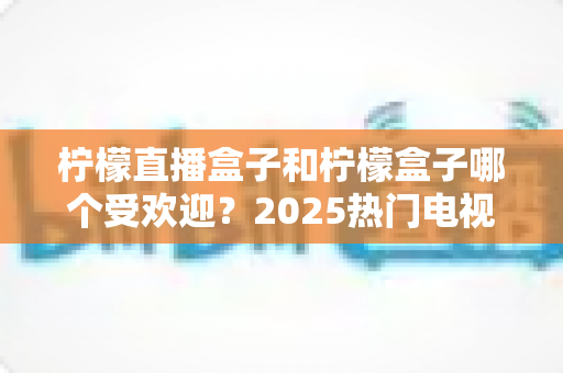 柠檬直播盒子和柠檬盒子哪个受欢迎？2025热门电视应用深度对比与选择指南
