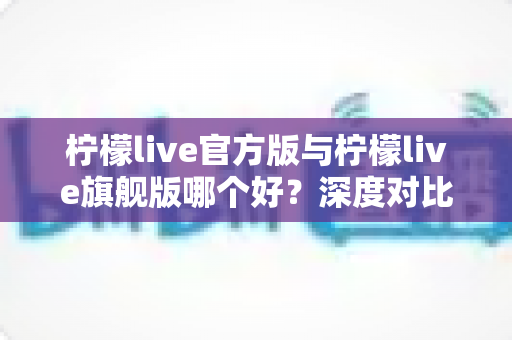 柠檬live官方版与柠檬live旗舰版哪个好？深度对比评测帮你选对最适合的版本