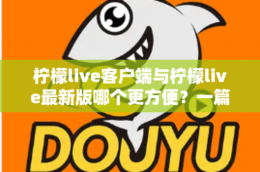 柠檬live客户端与柠檬live最新版哪个更方便？一篇讲透差异与选择建议的实用指南