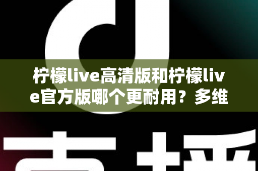 柠檬live高清版和柠檬live官方版哪个更耐用？多维度深度对比，帮你一次选对更耐用的版本