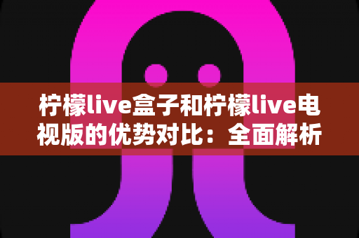 柠檬live盒子和柠檬live电视版的优势对比：全面解析助你轻松选购
