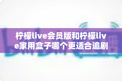 柠檬live会员版和柠檬live家用盒子哪个更适合追剧？深度对比解析，帮你找到最佳追剧方案