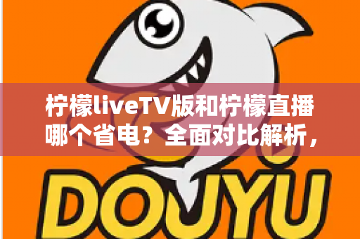 柠檬liveTV版和柠檬直播哪个省电？全面对比解析，帮你选出最省电的观看方案