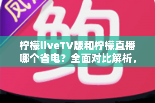 柠檬liveTV版和柠檬直播哪个省电？全面对比解析，帮你选出最省电的观看方案