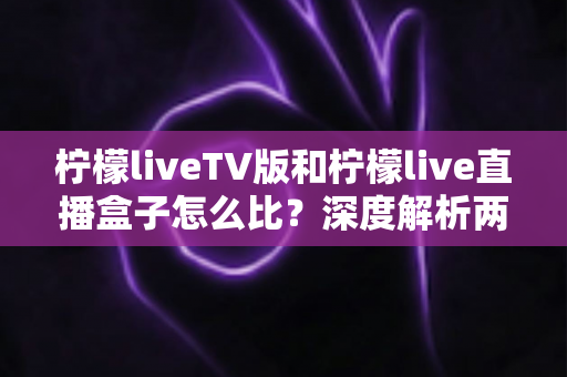 柠檬liveTV版和柠檬live直播盒子怎么比？深度解析两大版本差异，帮你选对看直播的方案