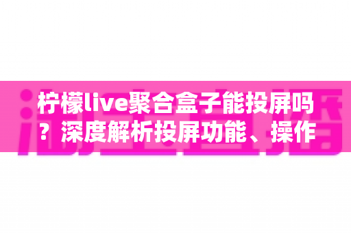 柠檬live聚合盒子能投屏吗?深度解析投屏功能、操作步骤与实用技巧全攻略 柠檬live聚合盒子能投屏吗?深度解析投屏功能、操作步骤与实用技巧全攻略
