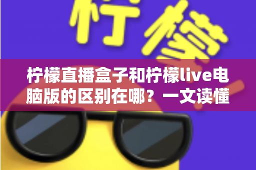 柠檬直播盒子和柠檬live电脑版的区别在哪？一文读懂两大版本核心差异，帮你选对设备不踩坑