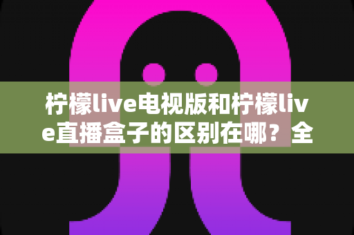 柠檬live电视版和柠檬live直播盒子的区别在哪？全面对比解析与选购指南大公开