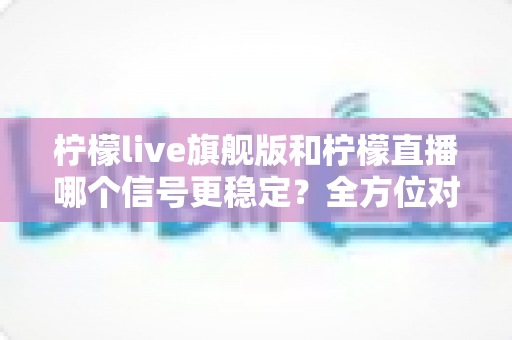 柠檬live旗舰版和柠檬直播哪个信号更稳定？全方位对比测评与实用选择指南