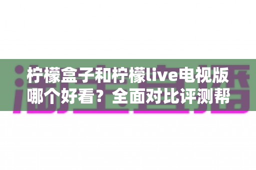 柠檬盒子和柠檬live电视版哪个好看？全面对比评测帮你找到心仪的观影应用