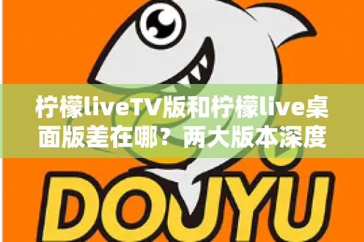 柠檬liveTV版和柠檬live桌面版差在哪?两大版本深度对比全解析 柠檬liveTV版和柠檬live桌面版差在哪?两大版本深度对比全解析