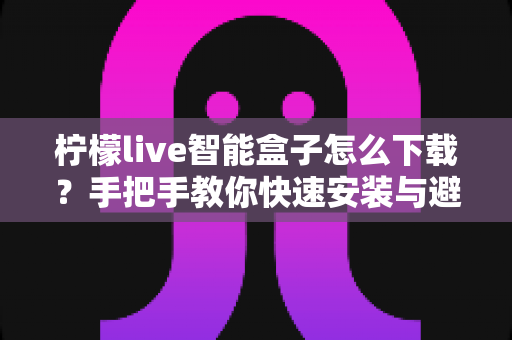 柠檬live智能盒子怎么下载？手把手教你快速安装与避坑指南