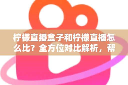 柠檬直播盒子和柠檬直播怎么比？全方位对比解析，帮你选出最适合的家庭观看方案