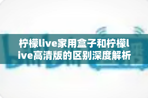 柠檬live家用盒子和柠檬live高清版的区别深度解析:一文看懂选购要点,找到最适合你的大屏观影方案! 柠檬live家用盒子和柠檬live高清版的区别深度解析:一文看懂选购要点,找到最适合你的大屏观影方案!