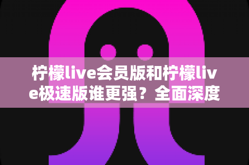 柠檬live会员版和柠檬live极速版谁更强?全面深度对比解析,看完再选不踩坑 柠檬live会员版和柠檬live极速版谁更强?全面深度对比解析,看完再选不踩坑