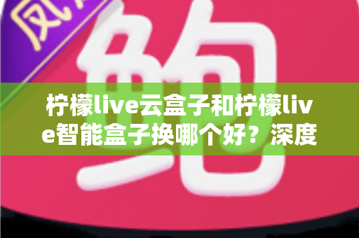 柠檬live云盒子和柠檬live智能盒子换哪个好？深度对比评测帮你选对不选贵