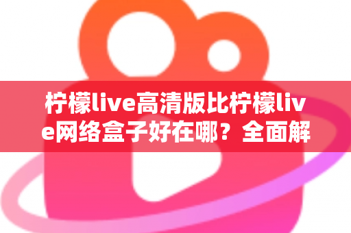柠檬live高清版比柠檬live网络盒子好在哪？全面解析两大版本差异，助你轻松选对观看方案