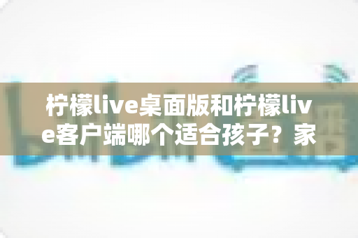 柠檬live桌面版和柠檬live客户端哪个适合孩子？家长必读的全面对比与安全选择指南