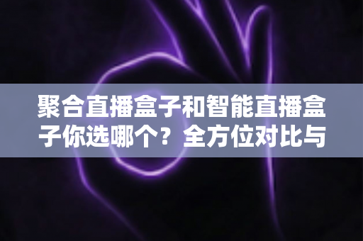 聚合直播盒子和智能直播盒子你选哪个？全方位对比与选购指南
