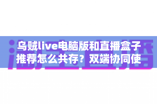 乌贼live电脑版和直播盒子推荐怎么共存？双端协同使用全攻略与实战技巧分享