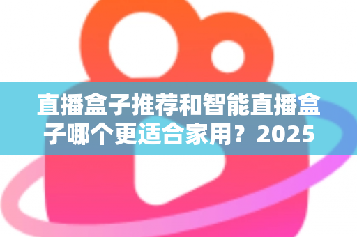 直播盒子推荐和智能直播盒子哪个更适合家用?2025年家庭大屏娱乐设备选购深度指南与避坑攻略 直播盒子推荐和智能直播盒子哪个更适合家用?2025年家庭大屏娱乐设备选购深度指南与避坑攻略