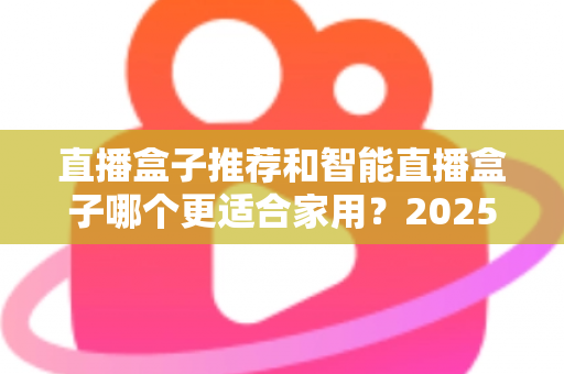 直播盒子推荐和智能直播盒子哪个更适合家用？2025年家庭大屏娱乐设备选购深度指南与避坑攻略