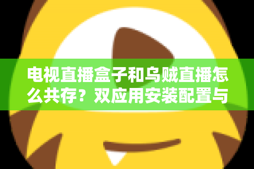 电视直播盒子和乌贼直播怎么共存？双应用安装配置与优化全攻略