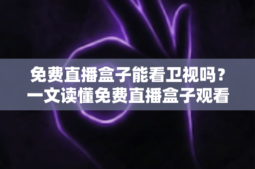 免费直播盒子能看卫视吗？一文读懂免费直播盒子观看卫视的真相、方法与避坑指南