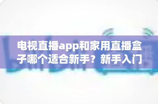 电视直播app和家用直播盒子哪个适合新手？新手入门全攻略与选购指南