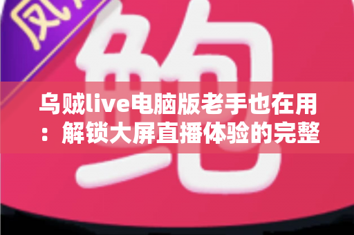 乌贼live电脑版老手也在用：解锁大屏直播体验的完整指南与进阶技巧